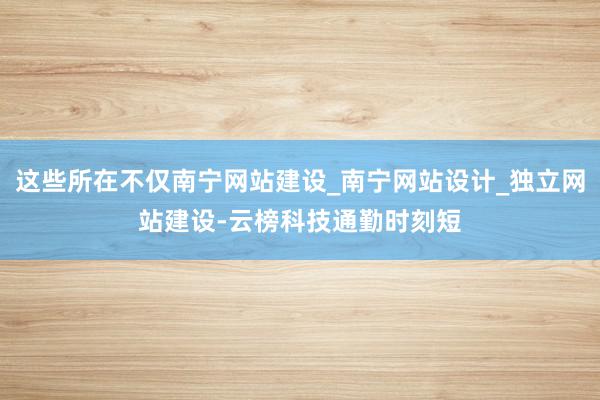 这些所在不仅南宁网站建设_南宁网站设计_独立网站建设-云榜科技通勤时刻短