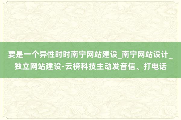 要是一个异性时时南宁网站建设_南宁网站设计_独立网站建设-云榜科技主动发音信、打电话